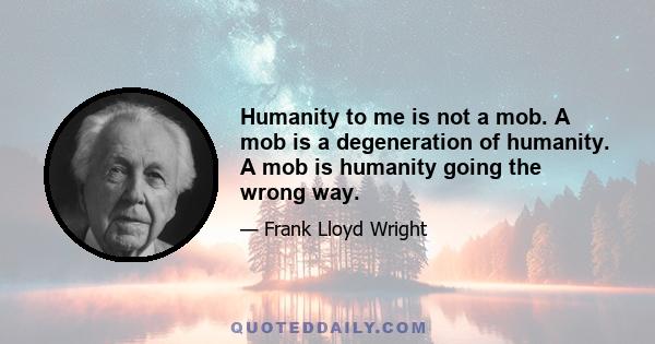 Humanity to me is not a mob. A mob is a degeneration of humanity. A mob is humanity going the wrong way.