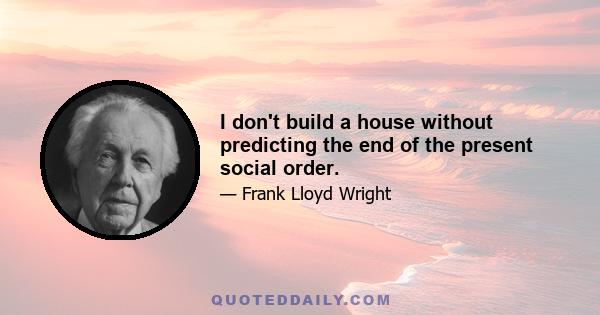 I don't build a house without predicting the end of the present social order.