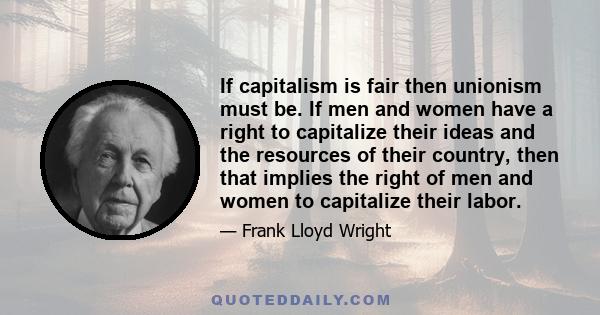 If capitalism is fair then unionism must be. If men and women have a right to capitalize their ideas and the resources of their country, then that implies the right of men and women to capitalize their labor.