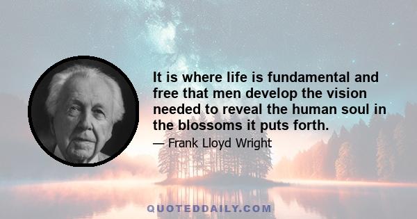 It is where life is fundamental and free that men develop the vision needed to reveal the human soul in the blossoms it puts forth.