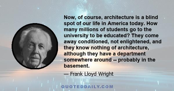 Now, of course, architecture is a blind spot of our life in America today. How many millions of students go to the university to be educated? They come away conditioned, not enlightened, and they know nothing of