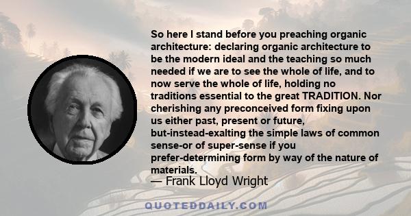 So here I stand before you preaching organic architecture: declaring organic architecture to be the modern ideal and the teaching so much needed if we are to see the whole of life, and to now serve the whole of life,