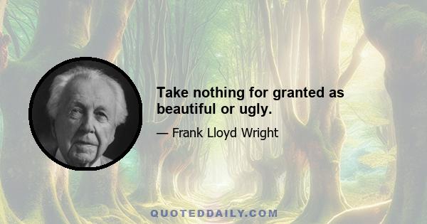 Take nothing for granted as beautiful or ugly.