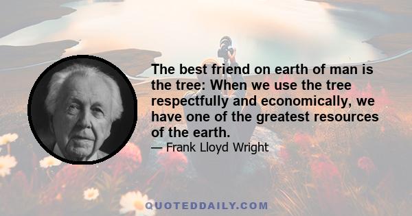 The best friend on earth of man is the tree: When we use the tree respectfully and economically, we have one of the greatest resources of the earth.