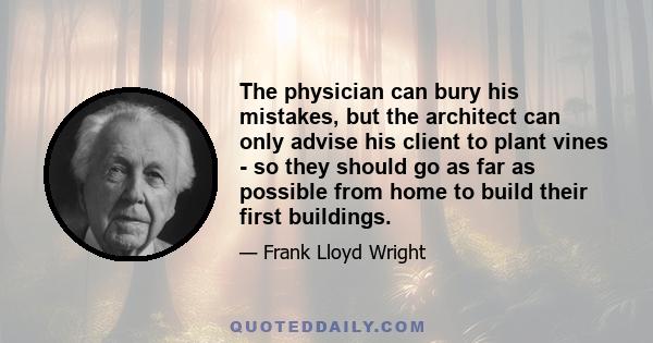 The physician can bury his mistakes, but the architect can only advise his client to plant vines - so they should go as far as possible from home to build their first buildings.