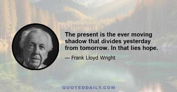 The present is the ever moving shadow that divides yesterday from tomorrow. In that lies hope.