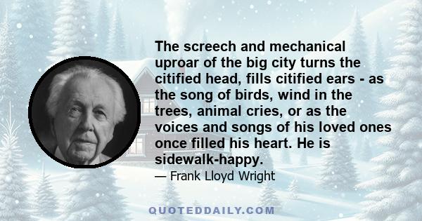 The screech and mechanical uproar of the big city turns the citified head, fills citified ears - as the song of birds, wind in the trees, animal cries, or as the voices and songs of his loved ones once filled his heart. 