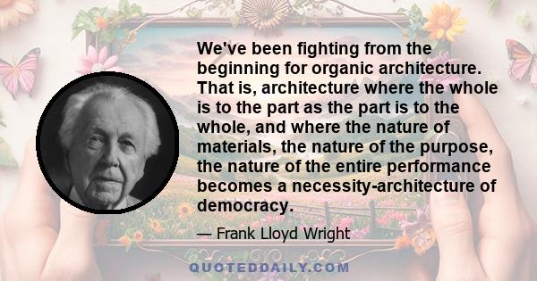 We've been fighting from the beginning for organic architecture. That is, architecture where the whole is to the part as the part is to the whole, and where the nature of materials, the nature of the purpose, the nature 