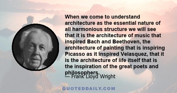 When we come to understand architecture as the essential nature of all harmonious structure we will see that it is the architecture of music that inspired Bach and Beethoven, the architecture of painting that is