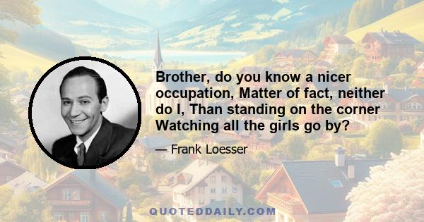 Brother, do you know a nicer occupation, Matter of fact, neither do I, Than standing on the corner Watching all the girls go by?