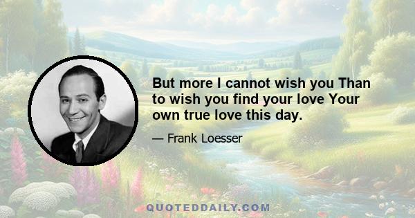 But more I cannot wish you Than to wish you find your love Your own true love this day.