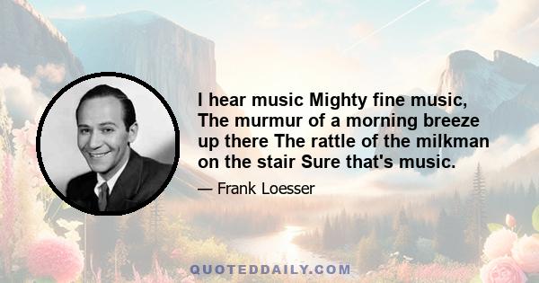 I hear music Mighty fine music, The murmur of a morning breeze up there The rattle of the milkman on the stair Sure that's music.