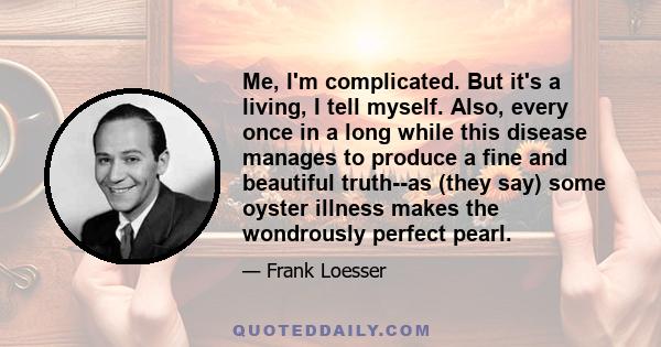 Me, I'm complicated. But it's a living, I tell myself. Also, every once in a long while this disease manages to produce a fine and beautiful truth--as (they say) some oyster illness makes the wondrously perfect pearl.