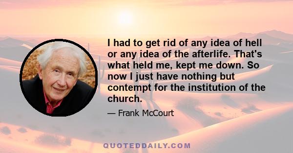 I had to get rid of any idea of hell or any idea of the afterlife. That's what held me, kept me down. So now I just have nothing but contempt for the institution of the church.