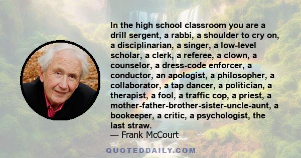 In the high school classroom you are a drill sergent, a rabbi, a shoulder to cry on, a disciplinarian, a singer, a low-level scholar, a clerk, a referee, a clown, a counselor, a dress-code enforcer, a conductor, an