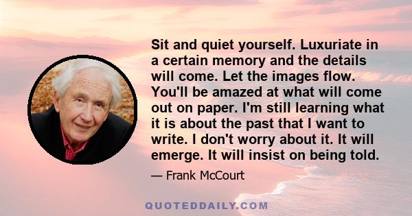 Sit and quiet yourself. Luxuriate in a certain memory and the details will come. Let the images flow. You'll be amazed at what will come out on paper. I'm still learning what it is about the past that I want to write. I 