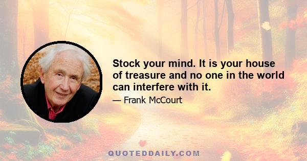 Stock your mind. It is your house of treasure and no one in the world can interfere with it.