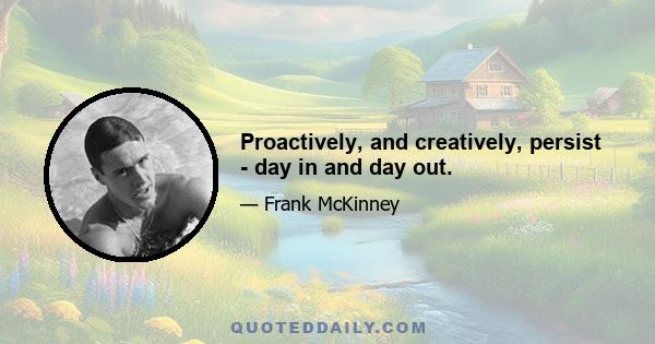 Proactively, and creatively, persist - day in and day out.