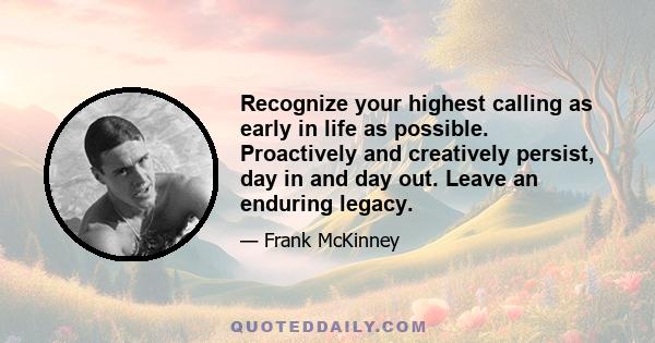 Recognize your highest calling as early in life as possible. Proactively and creatively persist, day in and day out. Leave an enduring legacy.