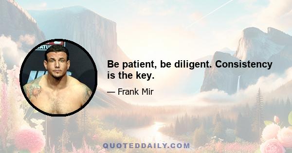 Be patient, be diligent. Consistency is the key.