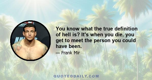 You know what the true definition of hell is? It's when you die, you get to meet the person you could have been.