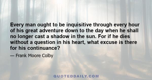 Every man ought to be inquisitive through every hour of his great adventure down to the day when he shall no longer cast a shadow in the sun. For if he dies without a question in his heart, what excuse is there for his