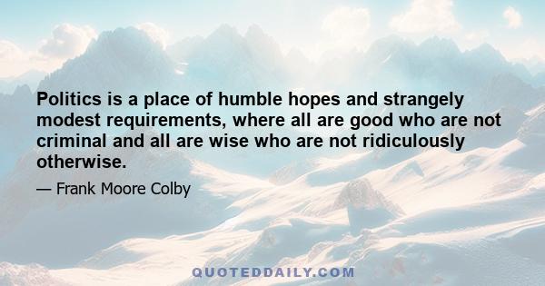 Politics is a place of humble hopes and strangely modest requirements, where all are good who are not criminal and all are wise who are not ridiculously otherwise.