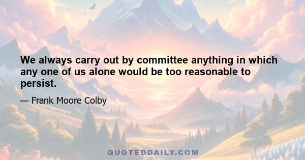 We always carry out by committee anything in which any one of us alone would be too reasonable to persist.