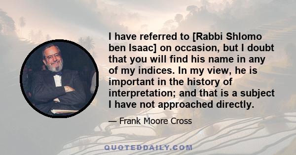 I have referred to [Rabbi Shlomo ben Isaac] on occasion, but I doubt that you will find his name in any of my indices. In my view, he is important in the history of interpretation; and that is a subject I have not