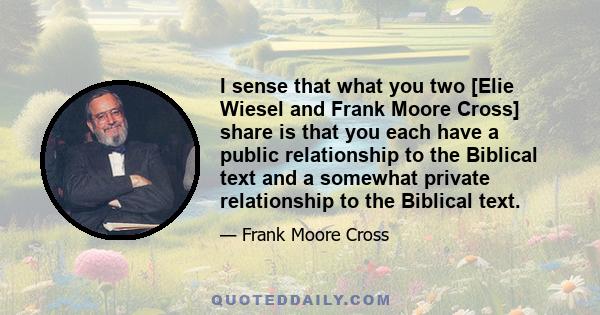 I sense that what you two [Elie Wiesel and Frank Moore Cross] share is that you each have a public relationship to the Biblical text and a somewhat private relationship to the Biblical text.