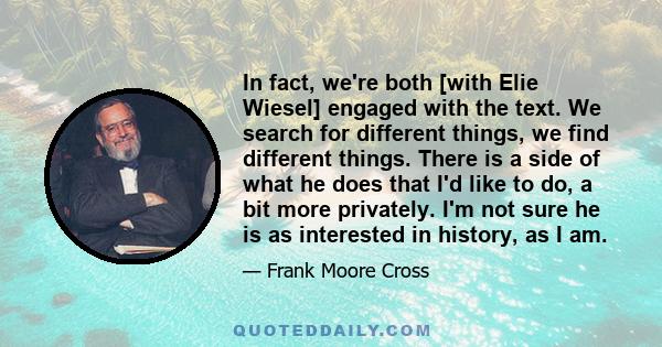 In fact, we're both [with Elie Wiesel] engaged with the text. We search for different things, we find different things. There is a side of what he does that I'd like to do, a bit more privately. I'm not sure he is as