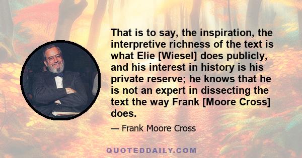 That is to say, the inspiration, the interpretive richness of the text is what Elie [Wiesel] does publicly, and his interest in history is his private reserve; he knows that he is not an expert in dissecting the text