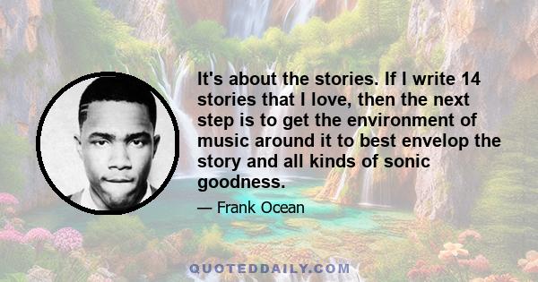 It's about the stories. If I write 14 stories that I love, then the next step is to get the environment of music around it to best envelop the story and all kinds of sonic goodness.