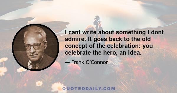 I cant write about something I dont admire. It goes back to the old concept of the celebration: you celebrate the hero, an idea.