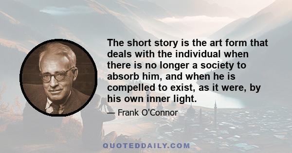 The short story is the art form that deals with the individual when there is no longer a society to absorb him, and when he is compelled to exist, as it were, by his own inner light.