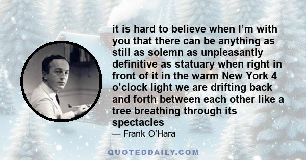 it is hard to believe when I’m with you that there can be anything as still as solemn as unpleasantly definitive as statuary when right in front of it in the warm New York 4 o’clock light we are drifting back and forth