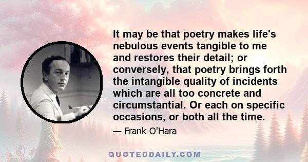 It may be that poetry makes life's nebulous events tangible to me and restores their detail; or conversely, that poetry brings forth the intangible quality of incidents which are all too concrete and circumstantial. Or