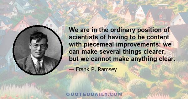 We are in the ordinary position of scientists of having to be content with piecemeal improvements: we can make several things clearer, but we cannot make anything clear.