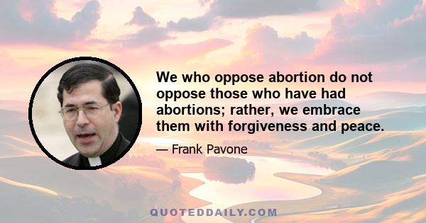 We who oppose abortion do not oppose those who have had abortions; rather, we embrace them with forgiveness and peace.