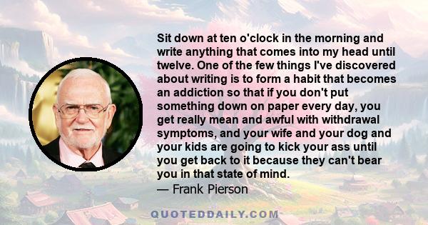 Sit down at ten o'clock in the morning and write anything that comes into my head until twelve. One of the few things I've discovered about writing is to form a habit that becomes an addiction so that if you don't put