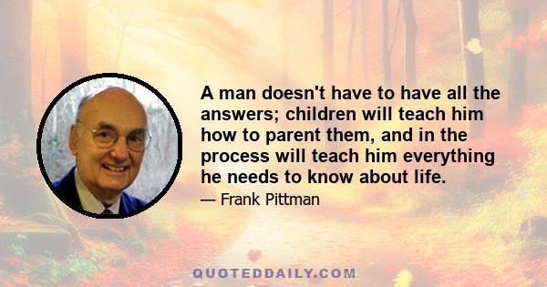 A man doesn't have to have all the answers; children will teach him how to parent them, and in the process will teach him everything he needs to know about life.