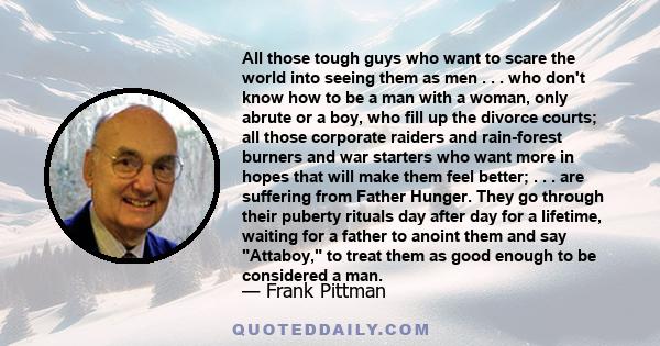 All those tough guys who want to scare the world into seeing them as men . . . who don't know how to be a man with a woman, only abrute or a boy, who fill up the divorce courts; all those corporate raiders and