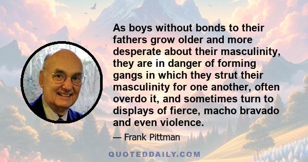 As boys without bonds to their fathers grow older and more desperate about their masculinity, they are in danger of forming gangs in which they strut their masculinity for one another, often overdo it, and sometimes