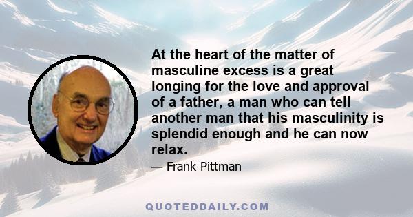 At the heart of the matter of masculine excess is a great longing for the love and approval of a father, a man who can tell another man that his masculinity is splendid enough and he can now relax.