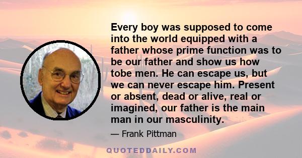 Every boy was supposed to come into the world equipped with a father whose prime function was to be our father and show us how tobe men. He can escape us, but we can never escape him. Present or absent, dead or alive,