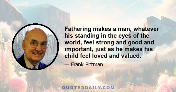 Fathering makes a man, whatever his standing in the eyes of the world, feel strong and good and important, just as he makes his child feel loved and valued.