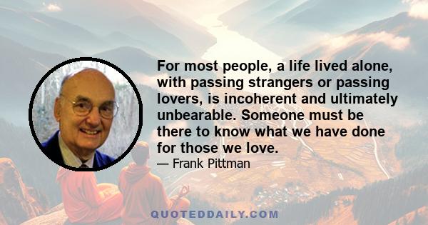 For most people, a life lived alone, with passing strangers or passing lovers, is incoherent and ultimately unbearable. Someone must be there to know what we have done for those we love.