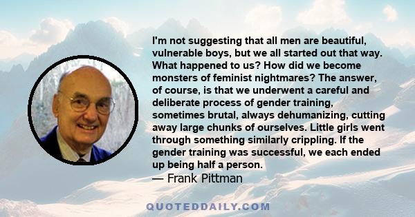 I'm not suggesting that all men are beautiful, vulnerable boys, but we all started out that way. What happened to us? How did we become monsters of feminist nightmares? The answer, of course, is that we underwent a