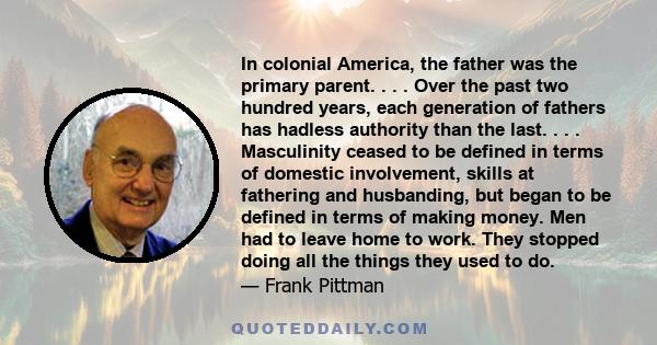 In colonial America, the father was the primary parent. . . . Over the past two hundred years, each generation of fathers has hadless authority than the last. . . . Masculinity ceased to be defined in terms of domestic