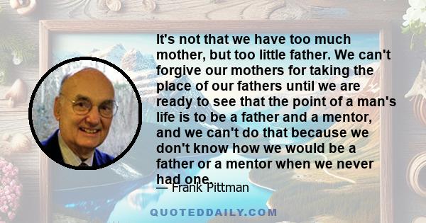 It's not that we have too much mother, but too little father. We can't forgive our mothers for taking the place of our fathers until we are ready to see that the point of a man's life is to be a father and a mentor, and 